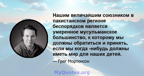 Нашим величайшим союзником в пакистанском регионе беспорядков является умеренное мусульманское большинство, к которому мы должны обратиться и принять, если мы когда -нибудь должны иметь мир для наших детей.