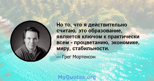 Но то, что я действительно считаю, это образование, является ключом к практически всем - процветанию, экономике, миру, стабильности.