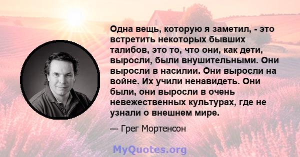 Одна вещь, которую я заметил, - это встретить некоторых бывших талибов, это то, что они, как дети, выросли, были внушительными. Они выросли в насилии. Они выросли на войне. Их учили ненавидеть. Они были, они выросли в