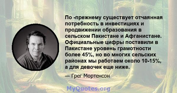 По -прежнему существует отчаянная потребность в инвестициях и продвижении образования в сельском Пакистане и Афганистане. Официальные цифры поставили в Пакистане уровень грамотности более 45%, но во многих сельских