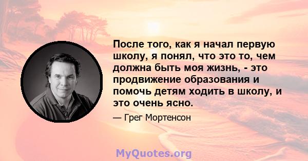 После того, как я начал первую школу, я понял, что это то, чем должна быть моя жизнь, - это продвижение образования и помочь детям ходить в школу, и это очень ясно.