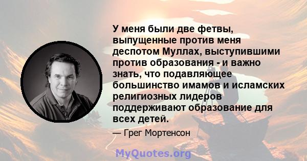 У меня были две фетвы, выпущенные против меня деспотом Муллах, выступившими против образования - и важно знать, что подавляющее большинство имамов и исламских религиозных лидеров поддерживают образование для всех детей.