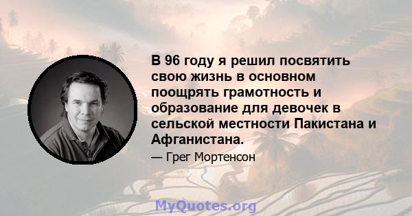 В 96 году я решил посвятить свою жизнь в основном поощрять грамотность и образование для девочек в сельской местности Пакистана и Афганистана.