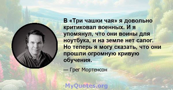 В «Три чашки чая» я довольно критиковал военных. И я упомянул, что они воины для ноутбука, и на земле нет сапог. Но теперь я могу сказать, что они прошли огромную кривую обучения.