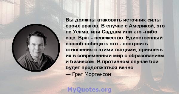 Вы должны атаковать источник силы своих врагов. В случае с Америкой, это не Усама, или Саддам или кто -либо еще. Враг - невежество. Единственный способ победить это - построить отношения с этими людьми, привлечь их в