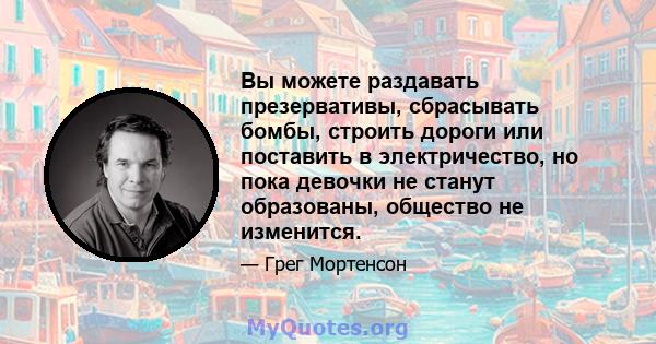 Вы можете раздавать презервативы, сбрасывать бомбы, строить дороги или поставить в электричество, но пока девочки не станут образованы, общество не изменится.