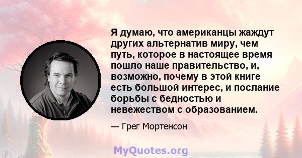 Я думаю, что американцы жаждут других альтернатив миру, чем путь, которое в настоящее время пошло наше правительство, и, возможно, почему в этой книге есть большой интерес, и послание борьбы с бедностью и невежеством с