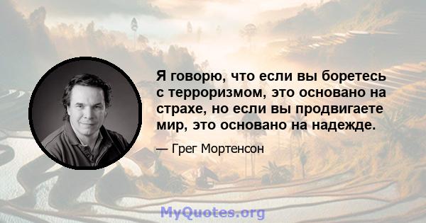 Я говорю, что если вы боретесь с терроризмом, это основано на страхе, но если вы продвигаете мир, это основано на надежде.