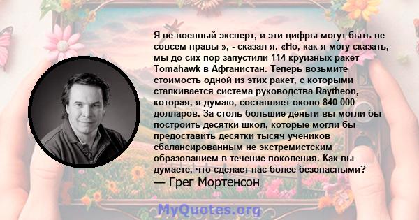 Я не военный эксперт, и эти цифры могут быть не совсем правы », - сказал я. «Но, как я могу сказать, мы до сих пор запустили 114 круизных ракет Tomahawk в Афганистан. Теперь возьмите стоимость одной из этих ракет, с