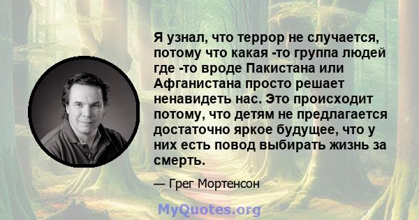 Я узнал, что террор не случается, потому что какая -то группа людей где -то вроде Пакистана или Афганистана просто решает ненавидеть нас. Это происходит потому, что детям не предлагается достаточно яркое будущее, что у