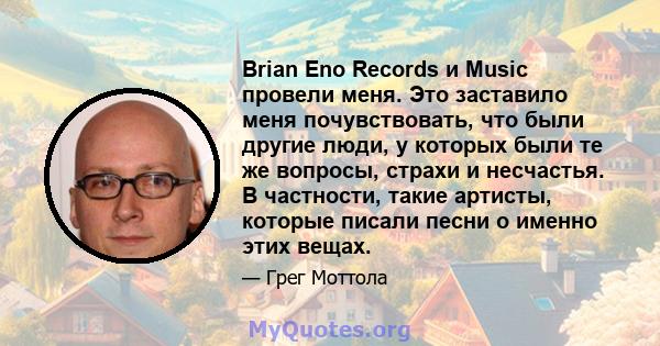 Brian Eno Records и Music провели меня. Это заставило меня почувствовать, что были другие люди, у которых были те же вопросы, страхи и несчастья. В частности, такие артисты, которые писали песни о именно этих вещах.