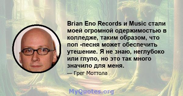 Brian Eno Records и Music стали моей огромной одержимостью в колледже, таким образом, что поп -песня может обеспечить утешение. Я не знаю, неглубоко или глупо, но это так много значило для меня.