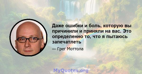 Даже ошибки и боль, которую вы причинили и приняли на вас. Это определенно то, что я пытаюсь запечатлеть