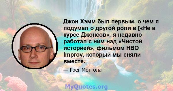 Джон Хэмм был первым, о чем я подумал о другой роли в [«Не в курсе Джонсов», я недавно работал с ним над «Чистой историей», фильмом HBO Improv, который мы сняли вместе.