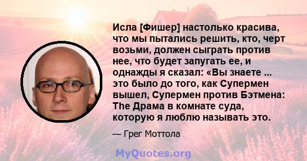 Исла [Фишер] настолько красива, что мы пытались решить, кто, черт возьми, должен сыграть против нее, что будет запугать ее, и однажды я сказал: «Вы знаете ... это было до того, как Супермен вышел, Супермен против