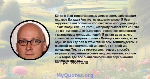 Когда я был телевизионным директором, работавшим над шоу Джадда Апатоу, не выделительно. Я был окружен таким большим количеством молодых людей. Такие люди, как Сет Роген, которому было 9 лет или что -то в этом роде. Это 