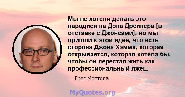 Мы не хотели делать это пародией на Дона Дрейпера [в отставке с Джонсами], но мы пришли к этой идее, что есть сторона Джона Хэмма, которая открывается, которая хотела бы, чтобы он перестал жить как профессиональный лжец.