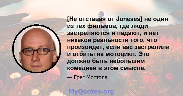 [Не отставая от Joneses] не один из тех фильмов, где люди застреляются и падают, и нет никакой реальности того, что произойдет, если вас застрелили и отбиты на мотоцикл. Это должно быть небольшим комедией в этом смысле.