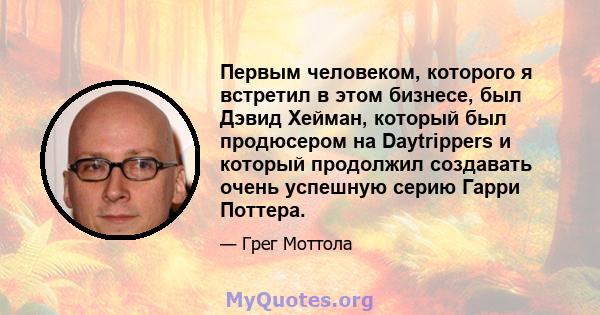 Первым человеком, которого я встретил в этом бизнесе, был Дэвид Хейман, который был продюсером на Daytrippers и который продолжил создавать очень успешную серию Гарри Поттера.