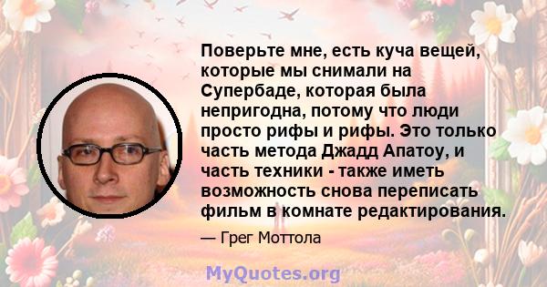 Поверьте мне, есть куча вещей, которые мы снимали на Супербаде, которая была непригодна, потому что люди просто рифы и рифы. Это только часть метода Джадд Апатоу, и часть техники - также иметь возможность снова