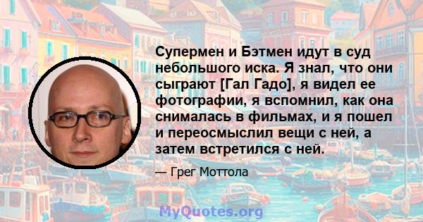 Супермен и Бэтмен идут в суд небольшого иска. Я знал, что они сыграют [Гал Гадо], я видел ее фотографии, я вспомнил, как она снималась в фильмах, и я пошел и переосмыслил вещи с ней, а затем встретился с ней.