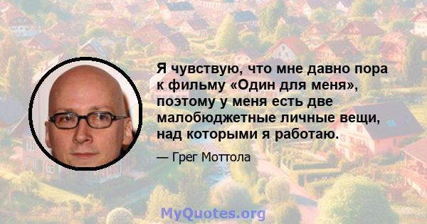 Я чувствую, что мне давно пора к фильму «Один для меня», поэтому у меня есть две малобюджетные личные вещи, над которыми я работаю.