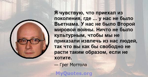 Я чувствую, что приехал из поколения, где ... у нас не было Вьетнама. У нас не было Второй мировой войны. Ничто не было культурным, чтобы мы не приказали извлечь из нас людей, так что вы как бы свободно не расти таким