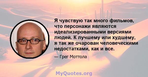 Я чувствую так много фильмов, что персонажи являются идеализированными версиями людей. К лучшему или худшему, я так же очарован человеческими недостатками, как и все.