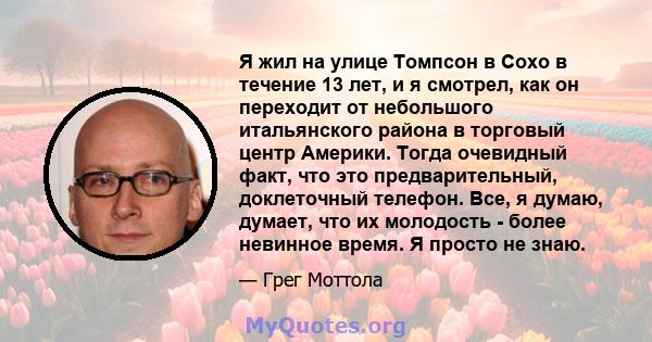 Я жил на улице Томпсон в Сохо в течение 13 лет, и я смотрел, как он переходит от небольшого итальянского района в торговый центр Америки. Тогда очевидный факт, что это предварительный, доклеточный телефон. Все, я думаю, 