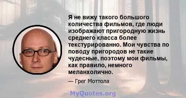 Я не вижу такого большого количества фильмов, где люди изображают пригородную жизнь среднего класса более текстурированно. Мои чувства по поводу пригородов не такие чудесные, поэтому мои фильмы, как правило, немного