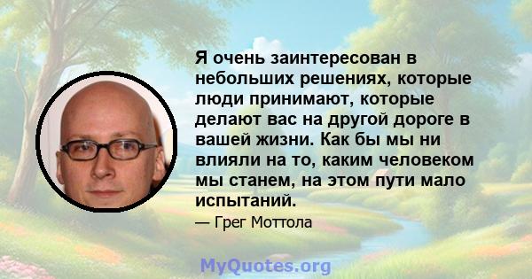 Я очень заинтересован в небольших решениях, которые люди принимают, которые делают вас на другой дороге в вашей жизни. Как бы мы ни влияли на то, каким человеком мы станем, на этом пути мало испытаний.