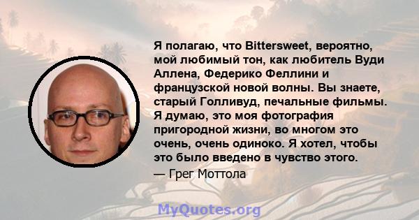 Я полагаю, что Bittersweet, вероятно, мой любимый тон, как любитель Вуди Аллена, Федерико Феллини и французской новой волны. Вы знаете, старый Голливуд, печальные фильмы. Я думаю, это моя фотография пригородной жизни,