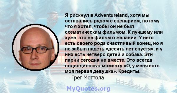 Я рискнул в Adventureland, хотя мы оставались рядом с сценарием, потому что я хотел, чтобы он не был схематическим фильмом. К лучшему или хуже, это не фильм о желании. У него есть своего рода счастливый конец, но я не