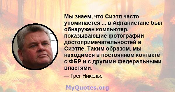 Мы знаем, что Сиэтл часто упоминается ... в Афганистане был обнаружен компьютер, показывающие фотографии достопримечательностей в Сиэтле. Таким образом, мы находимся в постоянном контакте с ФБР и с другими федеральными