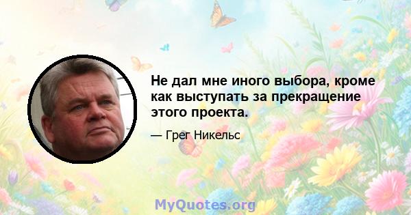 Не дал мне иного выбора, кроме как выступать за прекращение этого проекта.