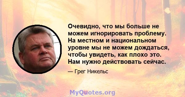 Очевидно, что мы больше не можем игнорировать проблему. На местном и национальном уровне мы не можем дождаться, чтобы увидеть, как плохо это. Нам нужно действовать сейчас.