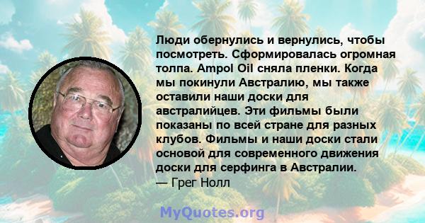 Люди обернулись и вернулись, чтобы посмотреть. Сформировалась огромная толпа. Ampol Oil сняла пленки. Когда мы покинули Австралию, мы также оставили наши доски для австралийцев. Эти фильмы были показаны по всей стране