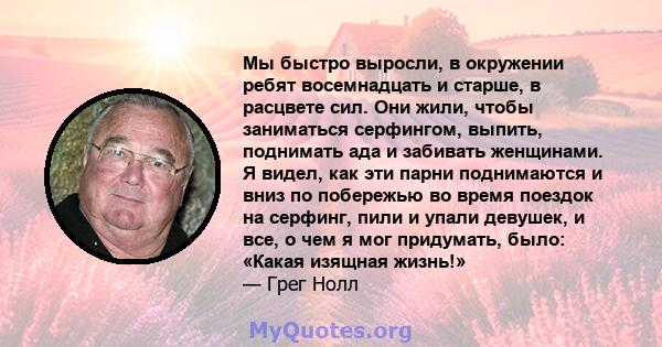 Мы быстро выросли, в окружении ребят восемнадцать и старше, в расцвете сил. Они жили, чтобы заниматься серфингом, выпить, поднимать ада и забивать женщинами. Я видел, как эти парни поднимаются и вниз по побережью во