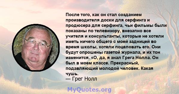 После того, как он стал созданием производителя доски для серфинга и продюсера для серфинга, чьи фильмы были показаны по телевизору, внезапно все учителя и консультанты, которые не хотели иметь ничего общего с моей