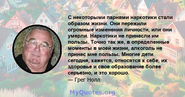 С некоторыми парнями наркотики стали образом жизни. Они пережили огромные изменения личности, или они умерли. Наркотики не принесли им пользы. Точно так же, в определенные моменты в моей жизни, алкоголь не принес мне