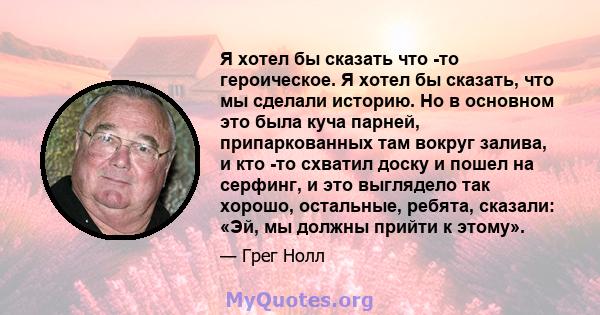 Я хотел бы сказать что -то героическое. Я хотел бы сказать, что мы сделали историю. Но в основном это была куча парней, припаркованных там вокруг залива, и кто -то схватил доску и пошел на серфинг, и это выглядело так