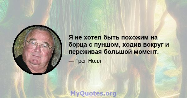 Я не хотел быть похожим на борца с пуншом, ходив вокруг и переживая большой момент.