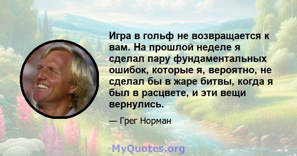 Игра в гольф не возвращается к вам. На прошлой неделе я сделал пару фундаментальных ошибок, которые я, вероятно, не сделал бы в жаре битвы, когда я был в расцвете, и эти вещи вернулись.