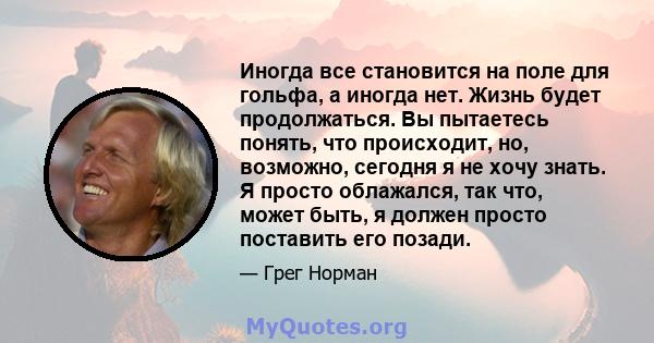 Иногда все становится на поле для гольфа, а иногда нет. Жизнь будет продолжаться. Вы пытаетесь понять, что происходит, но, возможно, сегодня я не хочу знать. Я просто облажался, так что, может быть, я должен просто