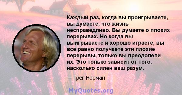 Каждый раз, когда вы проигрываете, вы думаете, что жизнь несправедливо. Вы думаете о плохих перерывах. Но когда вы выигрываете и хорошо играете, вы все равно получаете эти плохие перерывы, только вы преодолели их. Это