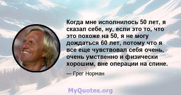 Когда мне исполнилось 50 лет, я сказал себе, ну, если это то, что это похоже на 50, я не могу дождаться 60 лет, потому что я все еще чувствовал себя очень, очень умственно и физически хорошим, вне операции на спине.