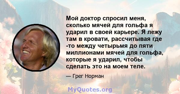 Мой доктор спросил меня, сколько мячей для гольфа я ударил в своей карьере. Я лежу там в кровати, рассчитывая где -то между четырьмя до пяти миллионами мячей для гольфа, которые я ударил, чтобы сделать это на моем теле.