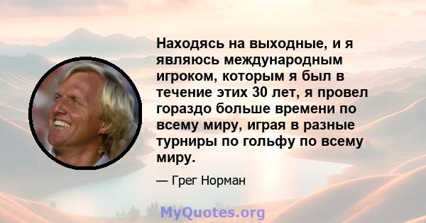 Находясь на выходные, и я являюсь международным игроком, которым я был в течение этих 30 лет, я провел гораздо больше времени по всему миру, играя в разные турниры по гольфу по всему миру.