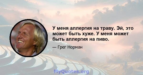 У меня аллергия на траву. Эй, это может быть хуже. У меня может быть аллергия на пиво.