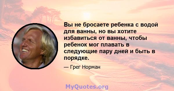 Вы не бросаете ребенка с водой для ванны, но вы хотите избавиться от ванны, чтобы ребенок мог плавать в следующие пару дней и быть в порядке.